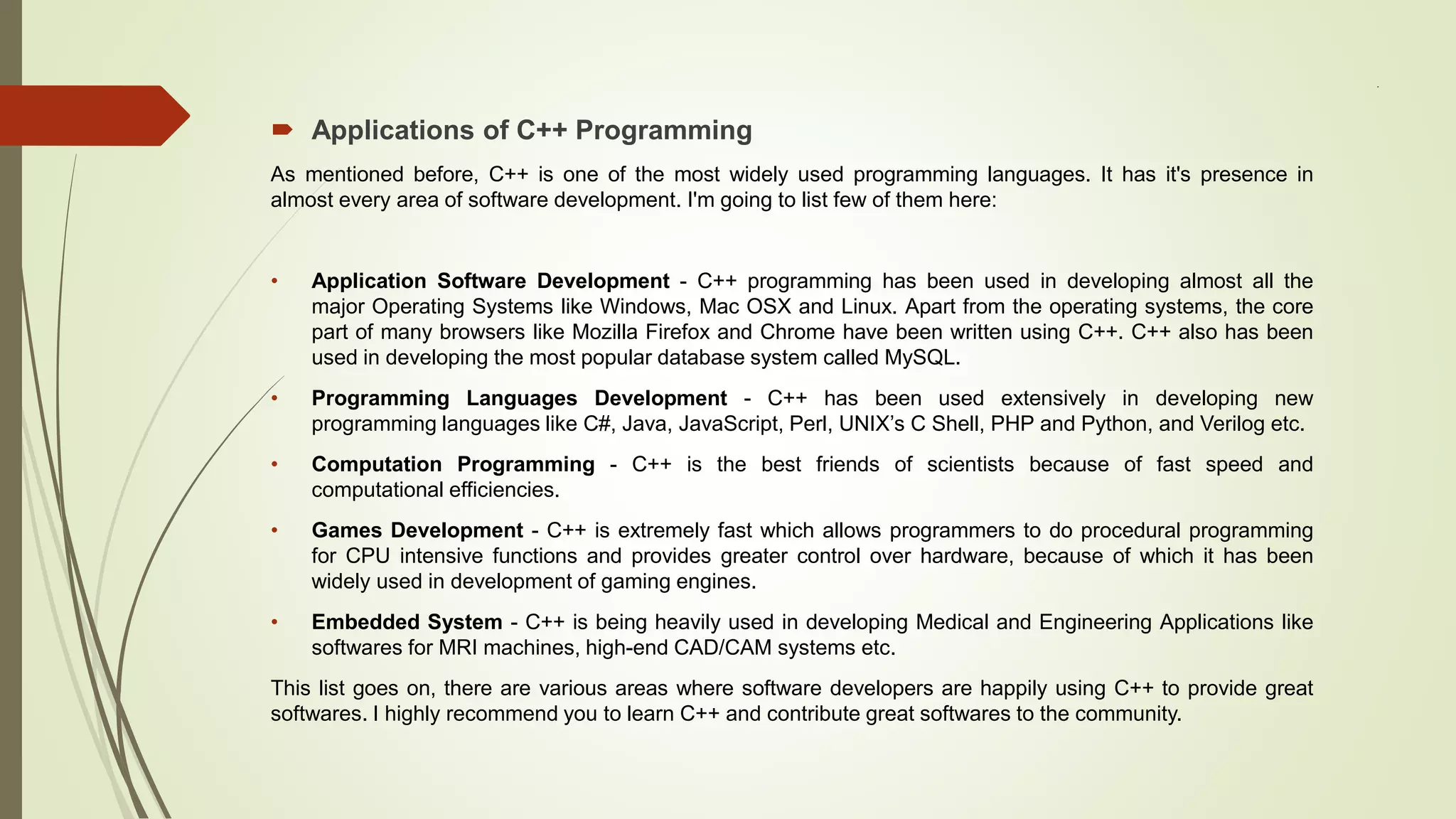 .
 Applications of C++ Programming
As mentioned before, C++ is one of the most widely used programming languages. It has it's presence in
almost every area of software development. I'm going to list few of them here:
• Application Software Development - C++ programming has been used in developing almost all the
major Operating Systems like Windows, Mac OSX and Linux. Apart from the operating systems, the core
part of many browsers like Mozilla Firefox and Chrome have been written using C++. C++ also has been
used in developing the most popular database system called MySQL.
• Programming Languages Development - C++ has been used extensively in developing new
programming languages like C#, Java, JavaScript, Perl, UNIX’s C Shell, PHP and Python, and Verilog etc.
• Computation Programming - C++ is the best friends of scientists because of fast speed and
computational efficiencies.
• Games Development - C++ is extremely fast which allows programmers to do procedural programming
for CPU intensive functions and provides greater control over hardware, because of which it has been
widely used in development of gaming engines.
• Embedded System - C++ is being heavily used in developing Medical and Engineering Applications like
softwares for MRI machines, high-end CAD/CAM systems etc.
This list goes on, there are various areas where software developers are happily using C++ to provide great
softwares. I highly recommend you to learn C++ and contribute great softwares to the community.
 