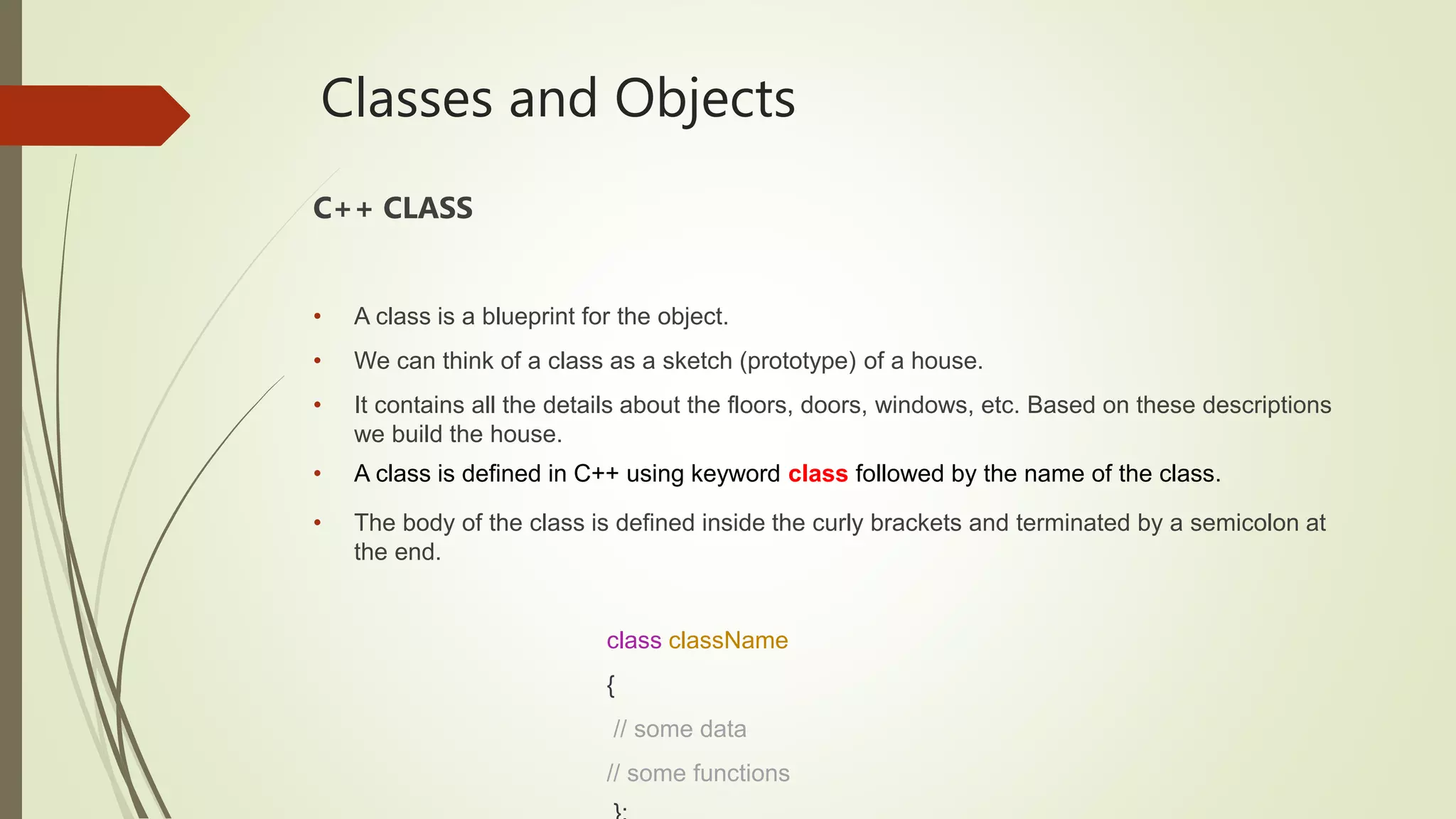Classes and Objects
C++ CLASS
• A class is a blueprint for the object.
• We can think of a class as a sketch (prototype) of a house.
• It contains all the details about the floors, doors, windows, etc. Based on these descriptions
we build the house.
• A class is defined in C++ using keyword class followed by the name of the class.
• The body of the class is defined inside the curly brackets and terminated by a semicolon at
the end.
class className
{
// some data
// some functions
 