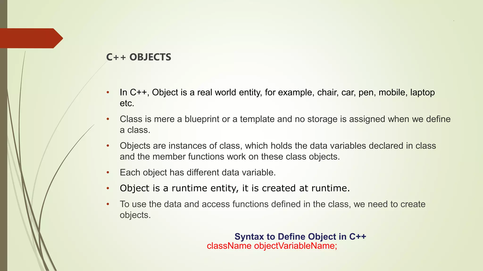 .
C++ OBJECTS
• In C++, Object is a real world entity, for example, chair, car, pen, mobile, laptop
etc.
• Class is mere a blueprint or a template and no storage is assigned when we define
a class.
• Objects are instances of class, which holds the data variables declared in class
and the member functions work on these class objects.
• Each object has different data variable.
• Object is a runtime entity, it is created at runtime.
• To use the data and access functions defined in the class, we need to create
objects.
Syntax to Define Object in C++
className objectVariableName;
 