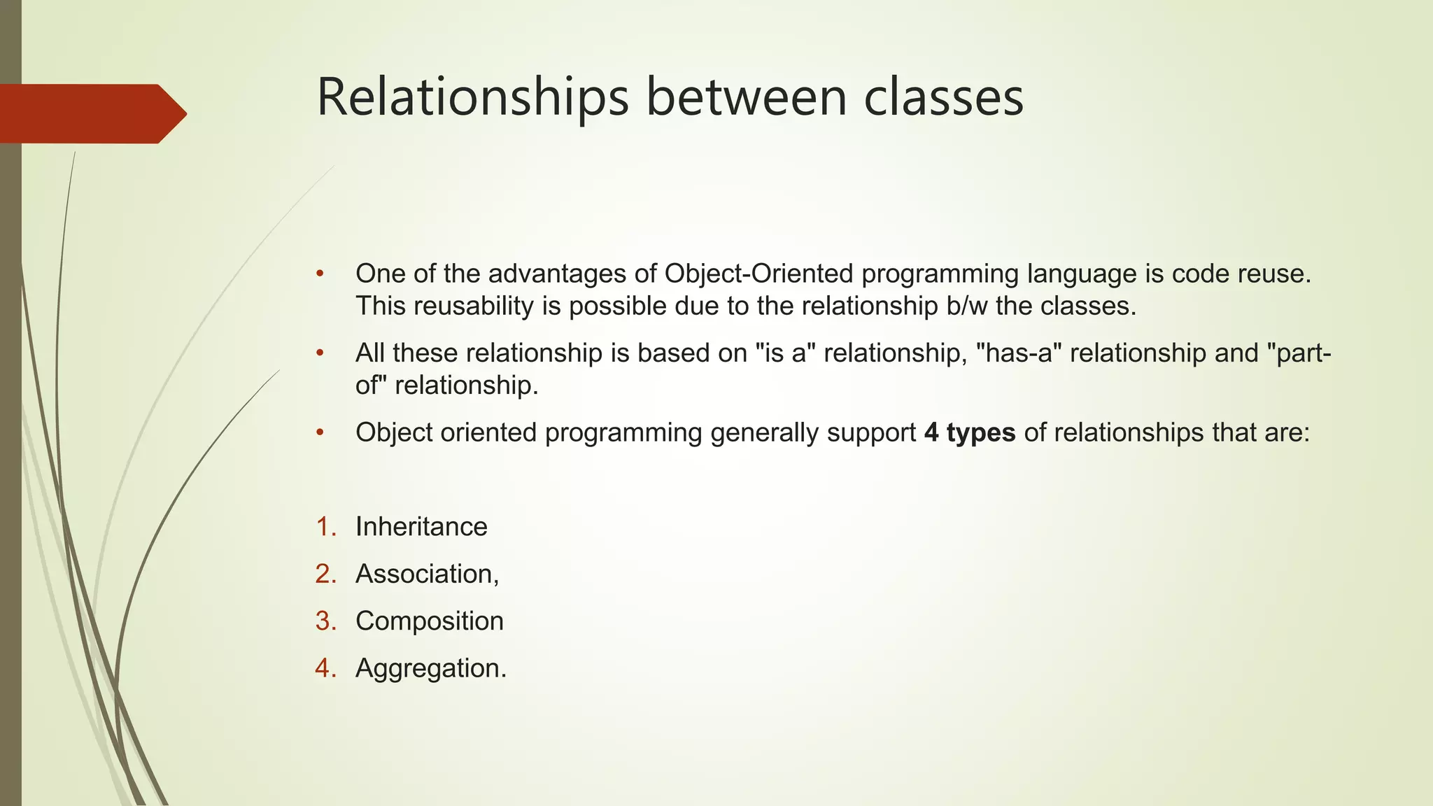 Relationships between classes
• One of the advantages of Object-Oriented programming language is code reuse.
This reusability is possible due to the relationship b/w the classes.
• All these relationship is based on "is a" relationship, "has-a" relationship and "part-
of" relationship.
• Object oriented programming generally support 4 types of relationships that are:
1. Inheritance
2. Association,
3. Composition
4. Aggregation.
 