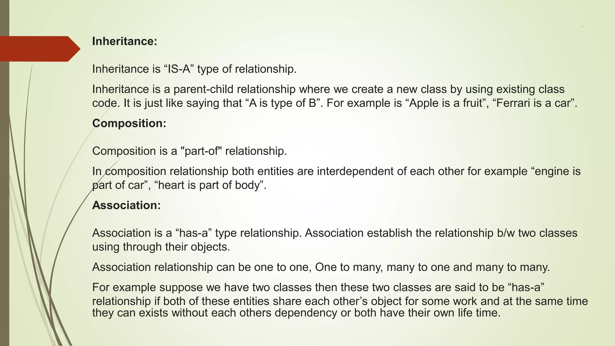 .
Inheritance:
Inheritance is “IS-A” type of relationship.
Inheritance is a parent-child relationship where we create a new class by using existing class
code. It is just like saying that “A is type of B”. For example is “Apple is a fruit”, “Ferrari is a car”.
Composition:
Composition is a "part-of" relationship.
In composition relationship both entities are interdependent of each other for example “engine is
part of car”, “heart is part of body”.
Association:
Association is a “has-a” type relationship. Association establish the relationship b/w two classes
using through their objects.
Association relationship can be one to one, One to many, many to one and many to many.
For example suppose we have two classes then these two classes are said to be “has-a”
relationship if both of these entities share each other’s object for some work and at the same time
they can exists without each others dependency or both have their own life time.
 