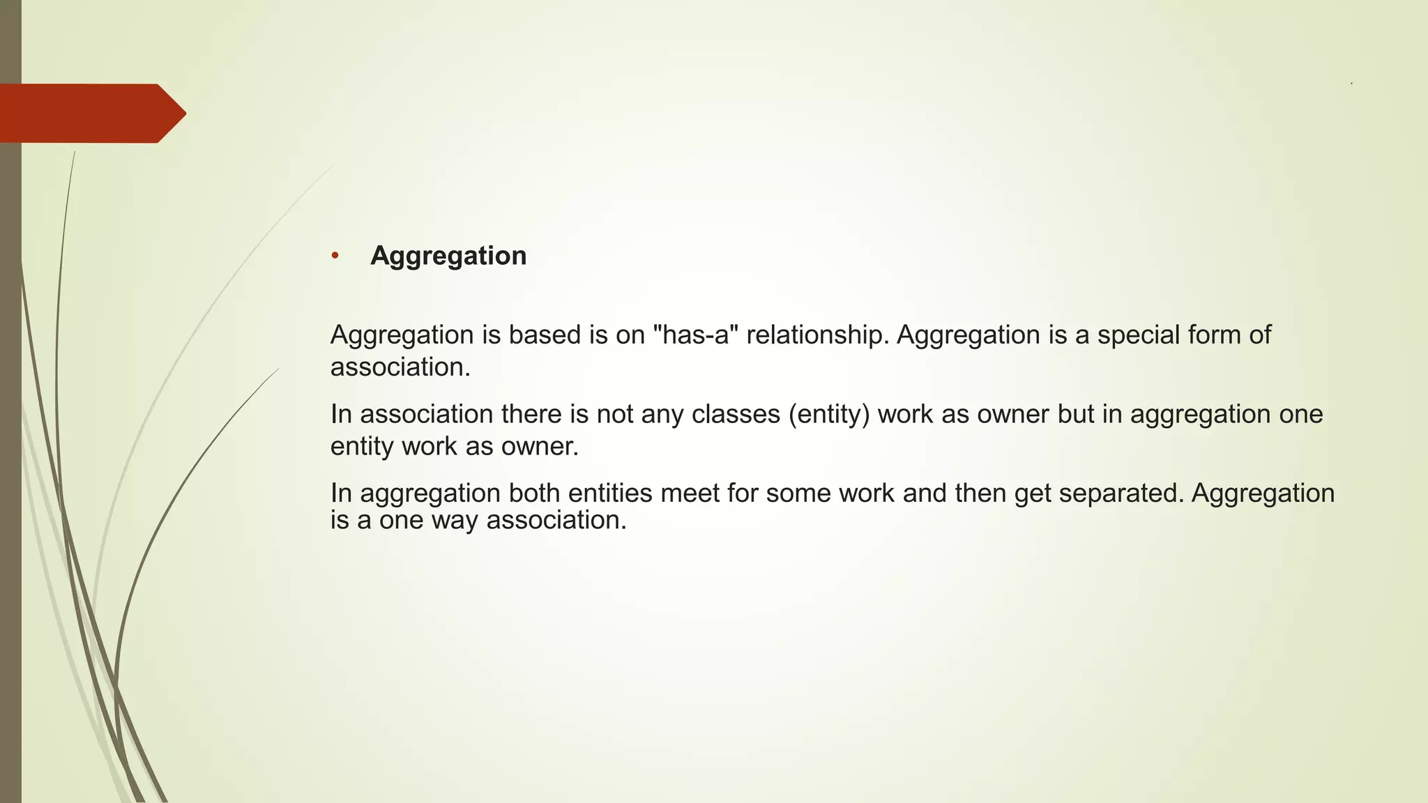 .
• Aggregation
Aggregation is based is on "has-a" relationship. Aggregation is a special form of
association.
In association there is not any classes (entity) work as owner but in aggregation one
entity work as owner.
In aggregation both entities meet for some work and then get separated. Aggregation
is a one way association.
 