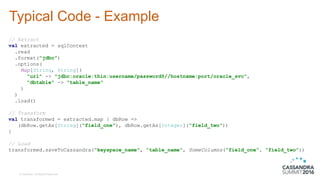 © DataStax, All Rights Reserved.
Typical Code - Example
// Extract
val extracted = sqlContext
.read
.format("jdbc")
.options(
Map[String, String](
"url" -> "jdbc:oracle:thin:username/password@//hostname:port/oracle_svc",
"dbtable" -> "table_name"
)
)
.load()
// Transform
val transformed = extracted.map { dbRow =>
(dbRow.getAs[String](“field_one"), dbRow.getAs[Integer](“field_two"))
}
// Load
transformed.saveToCassandra(“keyspace_name", “table_name", SomeColumns(“field_one“, “field_two"))
 