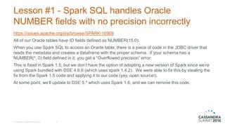 Lesson #1 - Spark SQL handles Oracle
NUMBER fields with no precision incorrectly
https://issues.apache.org/jira/browse/SPARK-10909
All of our Oracle tables have ID fields defined as NUMBER(15,0).
When you use Spark SQL to access an Oracle table, there is a piece of code in the JDBC driver that
reads the metadata and creates a dataframe with the proper schema. If your schema has a
NUMBER(*, 0) field defined in it, you get a “Overflowed precision” error.
This is fixed in Spark 1.5, but we don’t have the option of adopting a new version of Spark since we’re
using Spark bundled with DSE 4.8.6 (which uses spark 1.4.2). We were able to fix this by stealing the
fix from the Spark 1.5 code and applying it to our code (yay, open source!).
At some point, we’ll update to DSE 5.* which uses Spark 1.6, and we can remove this code.
© DataStax, All Rights Reserved. 16
 