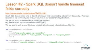 Lesson #2 - Spark SQL doesn’t handle timeuuid
fields correctly
https://issues.apache.org/jira/browse/SPARK-10501
Spark SQL doesn’t know what to do with a timeuuid field when reading a table from Cassandra. This is an
issue since we commonly use timeuuid columns in our Cassandra key structures.
We got this error: scala.MatchError: UUIDType (of class
org.apache.spark.sql.cassandra.types.UUIDType$)
We are able to work around this issue by casting the timeuuid values to strings, like this:
© DataStax, All Rights Reserved. 18
val dataFrameRaw = sqlContext
.read
.format("org.apache.spark.sql.cassandra")
.options(Map("table" -> "table_name", "keyspace" -> "keyspace_name"))
.load()
val dataFrameFixed = dataFrameRaw
.withColumn(“timeuuid_column", dataFrameRaw("timeuuid_column").cast(StringType))
 