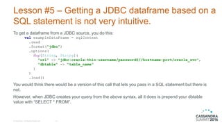 Lesson #5 – Getting a JDBC dataframe based on a
SQL statement is not very intuitive.
To get a dataframe from a JDBC source, you do this:
val exampleDataFrame = sqlContext
.read
.format("jdbc")
.options(
Map[String, String](
"url" -> "jdbc:oracle:thin:username/password@//hostname:port/oracle_svc",
"dbtable" -> "table_name"
)
)
.load()
You would think there would be a version of this call that lets you pass in a SQL statement but there is
not.
However, when JDBC creates your query from the above syntax, all it does is prepend your dbtable
value with “SELECT * FROM”.
© DataStax, All Rights Reserved. 23
 