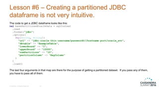 Lesson #6 – Creating a partitioned JDBC
dataframe is not very intuitive.
The code to get a JDBC dataframe looks like this:
val basePartitionedOracleData = sqlContext
.read
.format("jdbc")
.options(
Map[String, String](
"url" -> "jdbc:oracle:thin:username/password@//hostname:port/oracle_svc",
"dbtable" -> "ExampleTable",
"lowerBound" -> "1",
"upperBound" -> "10000",
"numPartitions" -> "10",
"partitionColumn" -> “KeyColumn"
)
)
.load()
The last four arguments in that map are there for the purpose of getting a partitioned dataset. If you pass any of them,
you have to pass all of them.
© DataStax, All Rights Reserved. 25
 