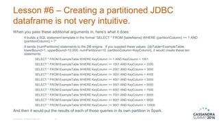 Lesson #6 – Creating a partitioned JDBC
dataframe is not very intuitive.
When you pass these additional arguments in, here’s what it does:
It builds a SQL statement template in the format “SELECT * FROM {tableName} WHERE {partitionColumn} >= ? AND
{partitionColumn} < ?”
It sends {numPartitions} statements to the DB engine. If you suppled these values: {dbTable=ExampleTable,
lowerBound=1, upperBound=10,000, numPartitions=10, partitionColumn=KeyColumn}, it would create these ten
statements:
SELECT * FROM ExampleTable WHERE KeyColumn >= 1 AND KeyColumn < 1001
SELECT * FROM ExampleTable WHERE KeyColumn >= 1001 AND KeyColumn < 2000
SELECT * FROM ExampleTable WHERE KeyColumn >= 2001 AND KeyColumn < 3000
SELECT * FROM ExampleTable WHERE KeyColumn >= 3001 AND KeyColumn < 4000
SELECT * FROM ExampleTable WHERE KeyColumn >= 4001 AND KeyColumn < 5000
SELECT * FROM ExampleTable WHERE KeyColumn >= 5001 AND KeyColumn < 6000
SELECT * FROM ExampleTable WHERE KeyColumn >= 6001 AND KeyColumn < 7000
SELECT * FROM ExampleTable WHERE KeyColumn >= 7001 AND KeyColumn < 8000
SELECT * FROM ExampleTable WHERE KeyColumn >= 8001 AND KeyColumn < 9000
SELECT * FROM ExampleTable WHERE KeyColumn >= 9001 AND KeyColumn < 10000
And then it would put the results of each of those queries in its own partition in Spark.
© DataStax, All Rights Reserved. 26
 