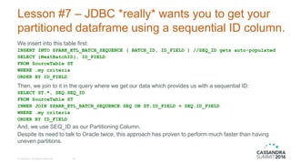Lesson #7 – JDBC *really* wants you to get your
partitioned dataframe using a sequential ID column.
We insert into this table first:
INSERT INTO SPARK_ETL_BATCH_SEQUENCE ( BATCH_ID, ID_FIELD ) //SEQ_ID gets auto-populated
SELECT {NextBatchID}, ID_FIELD
FROM SourceTable ST
WHERE …my criteria
ORDER BY ID_FIELD
Then, we join to it in the query where we get our data which provides us with a sequential ID:
SELECT ST.*, SEQ.SEQ_ID
FROM SourceTable ST
INNER JOIN SPARK_ETL_BATCH_SEQUENCE SEQ ON ST.ID_FIELD = SEQ.ID_FIELD
WHERE …my criteria
ORDER BY ID_FIELD
And, we use SEQ_ID as our Partitioning Column.
Despite its need to talk to Oracle twice, this approach has proven to perform much faster than having
uneven partitions.
© DataStax, All Rights Reserved. 28
 