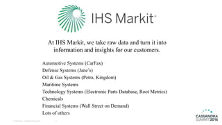 © DataStax, All Rights Reserved. 4
At IHS Markit, we take raw data and turn it into
information and insights for our customers.
Automotive Systems (CarFax)
Defense Systems (Jane’s)
Oil & Gas Systems (Petra, Kingdom)
Maritime Systems
Technology Systems (Electronic Parts Database, Root Metrics)
Chemicals
Financial Systems (Wall Street on Demand)
Lots of others
 
