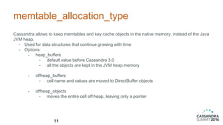 memtable_allocation_type
Cassandra allows to keep memtables and key cache objects in the native memory, instead of the Java
JVM heap.
- Used for data structures that continue growing with time
- Options:
- heap_buffers
- default value before Cassandra 3.0
- all the objects are kept in the JVM heap memory
- offheap_buffers
- cell name and values are moved to DirectBuffer objects
- offheap_objects
- moves the entire cell off heap, leaving only a pointer
11
 