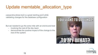 Update memtable_allocation_type
cassandra-stress tool is a great starting point while
validating changes for the database configuration
13
But we needed to go the extra mile with an end-to-end test
- involving the rest of the dev team
- demonstrate the positive impact of the change to the
rest of the system
 
