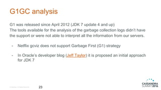 G1GC analysis
G1 was released since April 2012 (JDK 7 update 4 and up)
The tools available for the analysis of the garbage collection logs didn’t have
the support or were not able to interpret all the information from our servers.
- Netflix gcviz does not support Garbage First (G1) strategy
- In Oracle’s developer blog (Jeff Taylor) it is proposed an initial approach
for JDK 7
© DataStax, All Rights Reserved. 23
 