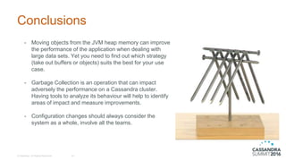 Conclusions
- Moving objects from the JVM heap memory can improve
the performance of the application when dealing with
large data sets. Yet you need to find out which strategy
(take out buffers or objects) suits the best for your use
case.
- Garbage Collection is an operation that can impact
adversely the performance on a Cassandra cluster.
Having tools to analyze its behaviour will help to identify
areas of impact and measure improvements.
- Configuration changes should always consider the
system as a whole, involve all the teams.
© DataStax, All Rights Reserved. 34
 