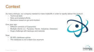 Context
As many startups, our company needed to make tradeoffs in order to rapidly deliver the product:
- Technical debt.
- Silos and isolated efforts.
- Decisions based on gut and intuition.
One year ago:
- Different versions of Cassandra
- Multiple clients (i.e.: Pycassa, Hector, Astyanax, Datastax)
- Huge challenge with backups and restores
Now:
- 99.98% database uptime
- The database is not a black box anymore
© DataStax, All Rights Reserved. 4
 