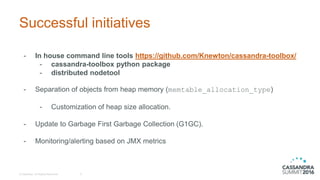 Successful initiatives
- In house command line tools https://github.com/Knewton/cassandra-toolbox/
- cassandra-toolbox python package
- distributed nodetool
- Separation of objects from heap memory (memtable_allocation_type)
- Customization of heap size allocation.
- Update to Garbage First Garbage Collection (G1GC).
- Monitoring/alerting based on JMX metrics
© DataStax, All Rights Reserved. 6
 
