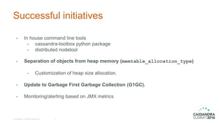 Successful initiatives
- In house command line tools
- cassandra-toolbox python package
- distributed nodetool
- Separation of objects from heap memory (memtable_allocation_type)
- Customization of heap size allocation.
- Update to Garbage First Garbage Collection (G1GC).
- Monitoring/alerting based on JMX metrics
© DataStax, All Rights Reserved. 7
 