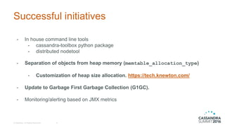 Successful initiatives
- In house command line tools
- cassandra-toolbox python package
- distributed nodetool
- Separation of objects from heap memory (memtable_allocation_type)
- Customization of heap size allocation. https://tech.knewton.com/
- Update to Garbage First Garbage Collection (G1GC).
- Monitoring/alerting based on JMX metrics
© DataStax, All Rights Reserved. 8
 