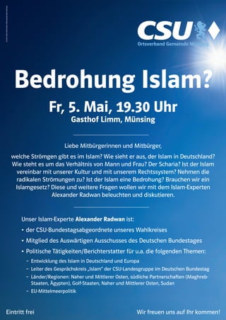 Bedrohung Islam?
Fr, 5. Mai, 19.30 Uhr
Gasthof Limm, Münsing
V.I.S.D.P.:MartinEhrenhuber,Höhenweg28,82541Münsing
Liebe Mitbürgerinnen und Mitbürger,
welche Strömgen gibt es im Islam? Wie sieht er aus, der Islam in Deutschland?
Wie steht es um das Verhältnis von Mann und Frau? Der Scharia? Ist der Islam
vereinbar mit unserer Kultur und mit unserem Rechtssystem? Nehmen die
radikalen Strömungen zu? Ist der Islam eine Bedrohung? Brauchen wir ein
Islamgesetz? Diese und weitere Fragen wollen wir mit dem Islam-Experten
Alexander Radwan beleuchten und diskutieren.
Ortsverband Gemeinde Münsing
Unser Islam-Experte Alexander Radwan ist:
• der CSU-Bundestagsabgeordnete unseres Wahlkreises
• Mitglied des Auswärtigen Ausschusses des Deutschen Bundestages
• Politische Tätigkeiten/Berichterstatter für u.a. die folgenden Themen:
– Entwicklung des Islam in Deutschland und Europa
– Leiter des Gesprächskreis „Islam“ der CSU-Landesgruppe im Deutschen Bundestag
– Länder/Regionen: Naher und Mittlerer Osten, südliche Partnerschaften (Maghreb-
Staaten, Ägypten), Golf-Staaten, Naher und Mittlerer Osten, Sudan
– EU-Mittelmeerpolitik
Eintritt frei Wir freuen uns auf Ihr kommen!
 