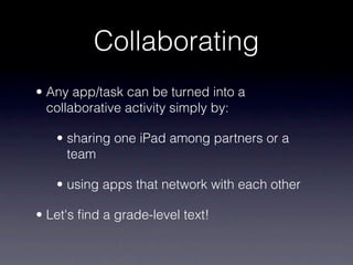 Collaborating
• Any app/task can be turned into a
  collaborative activity simply by:

   • sharing one iPad among partners or a
     team

   • using apps that network with each other

• Let's ﬁnd a grade-level text!
 