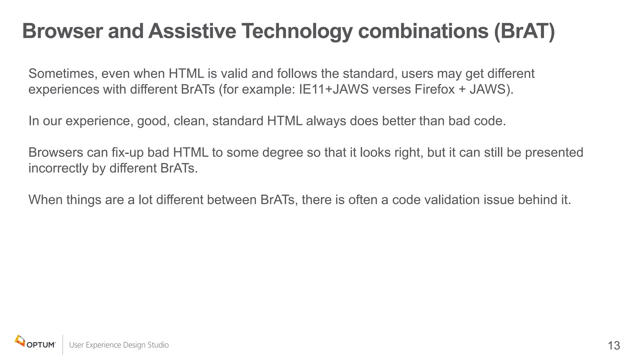 Browser and Assistive Technology combinations (BrAT)
Sometimes, even when HTML is valid and follows the standard, users may get different
experiences with different BrATs (for example: IE11+JAWS verses Firefox + JAWS).
In our experience, good, clean, standard HTML always does better than bad code.
Browsers can fix-up bad HTML to some degree so that it looks right, but it can still be presented
incorrectly by different BrATs.
When things are a lot different between BrATs, there is often a code validation issue behind it.
 