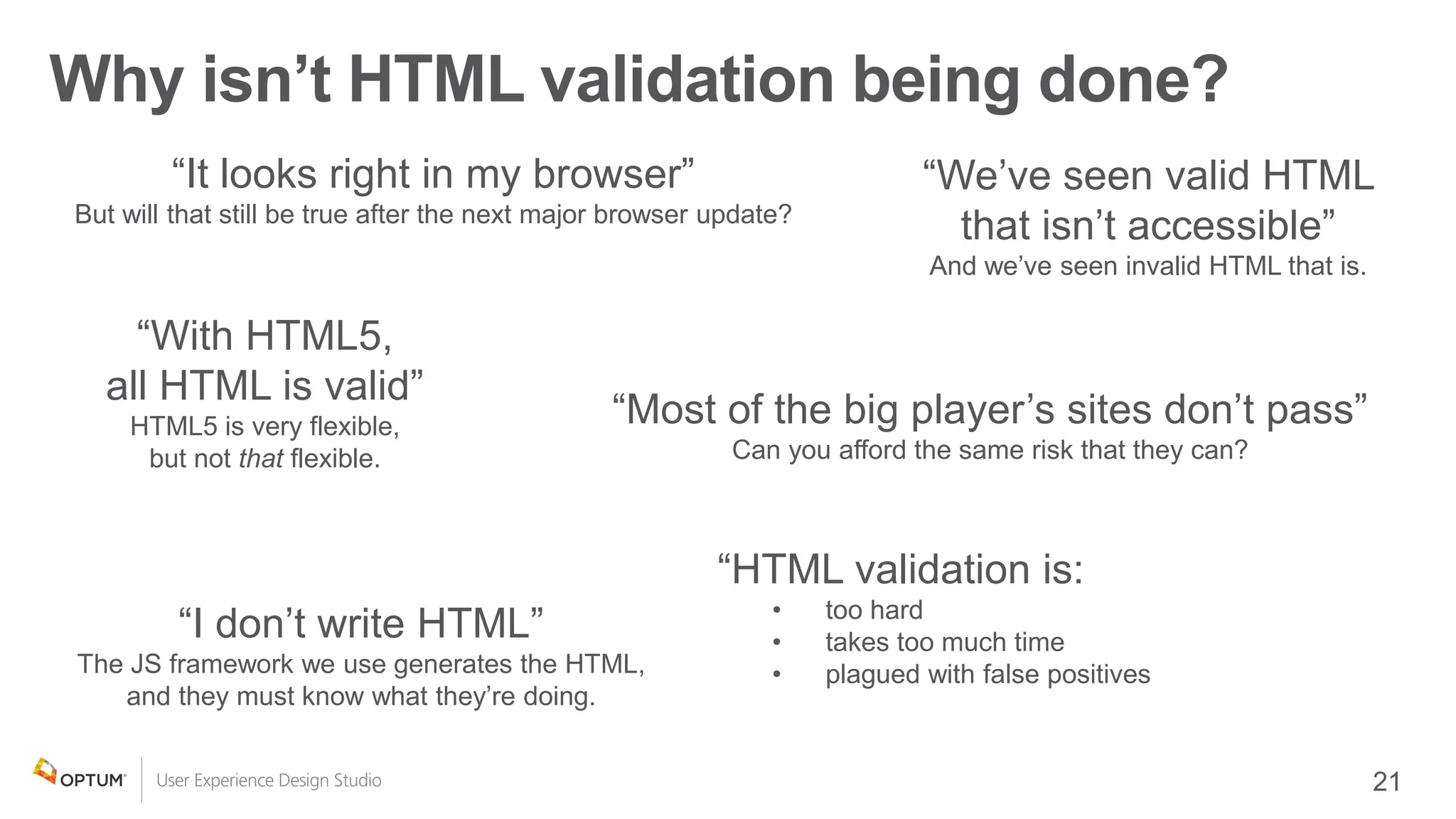 Why isn’t HTML validation being done?
“It looks right in my browser”
But will that still be true after the next major browser update?
“With HTML5,
all HTML is valid”
HTML5 is very flexible,
but not that flexible.
“HTML validation is:
• too hard
• takes too much time
• plagued with false positives
“Most of the big player’s sites don’t pass”
Can you afford the same risk that they can?
“We’ve seen valid HTML
that isn’t accessible”
And we’ve seen invalid HTML that is.
“I don’t write HTML”
The JS framework we use generates the HTML,
and they must know what they’re doing.
 