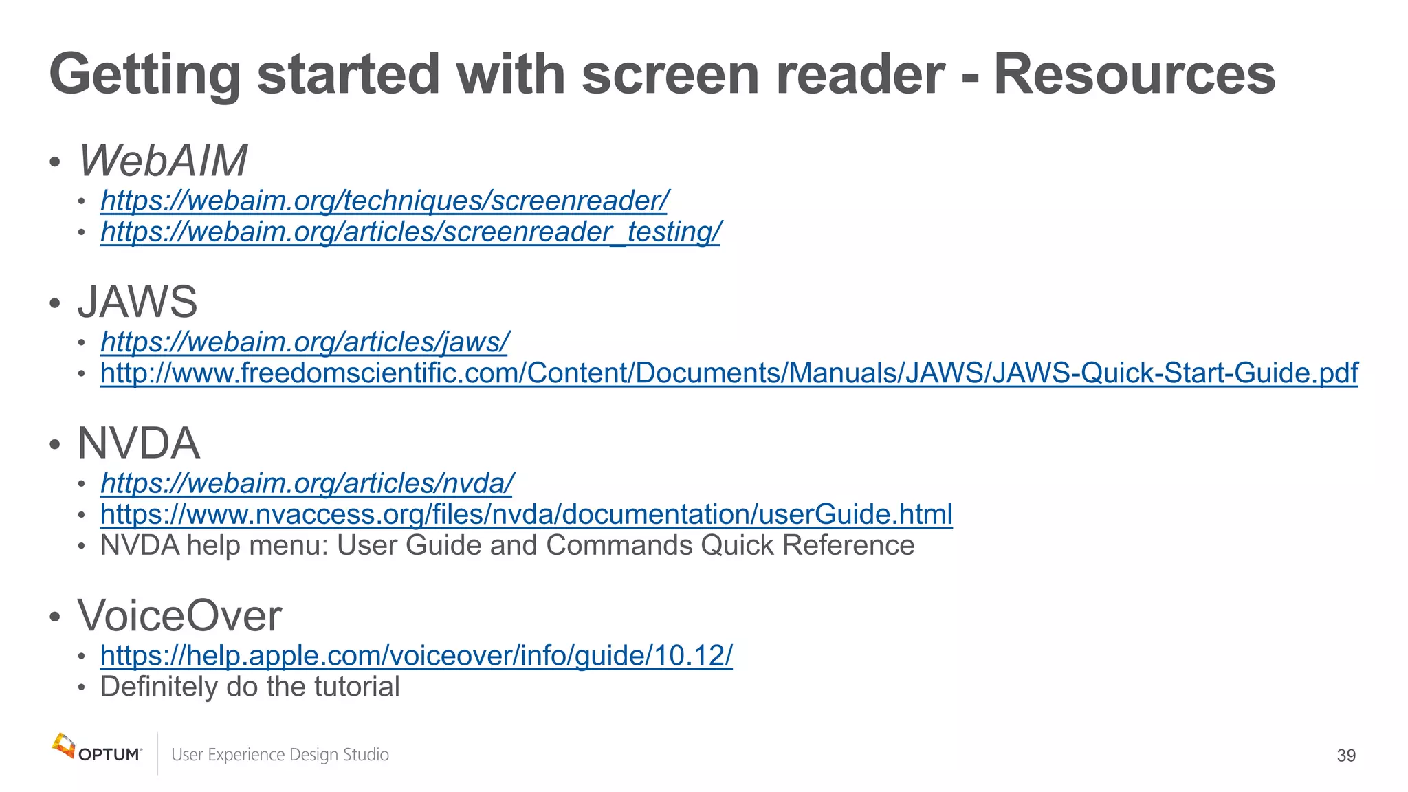 https://webaim.org/techniques/screenreader/
https://webaim.org/articles/screenreader_testing/
https://webaim.org/articles/jaws/
http://www.freedomscientific.com/Content/Documents/Manuals/JAWS/JAWS-Quick-Start-Guide.pdf
https://webaim.org/articles/nvda/
https://www.nvaccess.org/files/nvda/documentation/userGuide.html
https://help.apple.com/voiceover/info/guide/10.12/
Getting started with screen reader - Resources
 