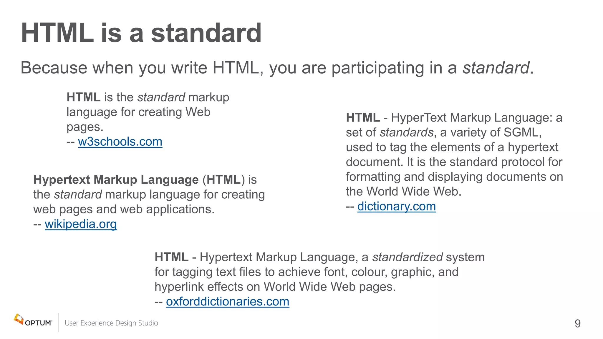 HTML is a standard
HTML - Hypertext Markup Language, a standardized system
for tagging text files to achieve font, colour, graphic, and
hyperlink effects on World Wide Web pages.
-- oxforddictionaries.com
Hypertext Markup Language (HTML) is
the standard markup language for creating
web pages and web applications.
-- wikipedia.org
HTML - HyperText Markup Language: a
set of standards, a variety of SGML,
used to tag the elements of a hypertext
document. It is the standard protocol for
formatting and displaying documents on
the World Wide Web.
-- dictionary.com
HTML is the standard markup
language for creating Web
pages.
-- w3schools.com
 