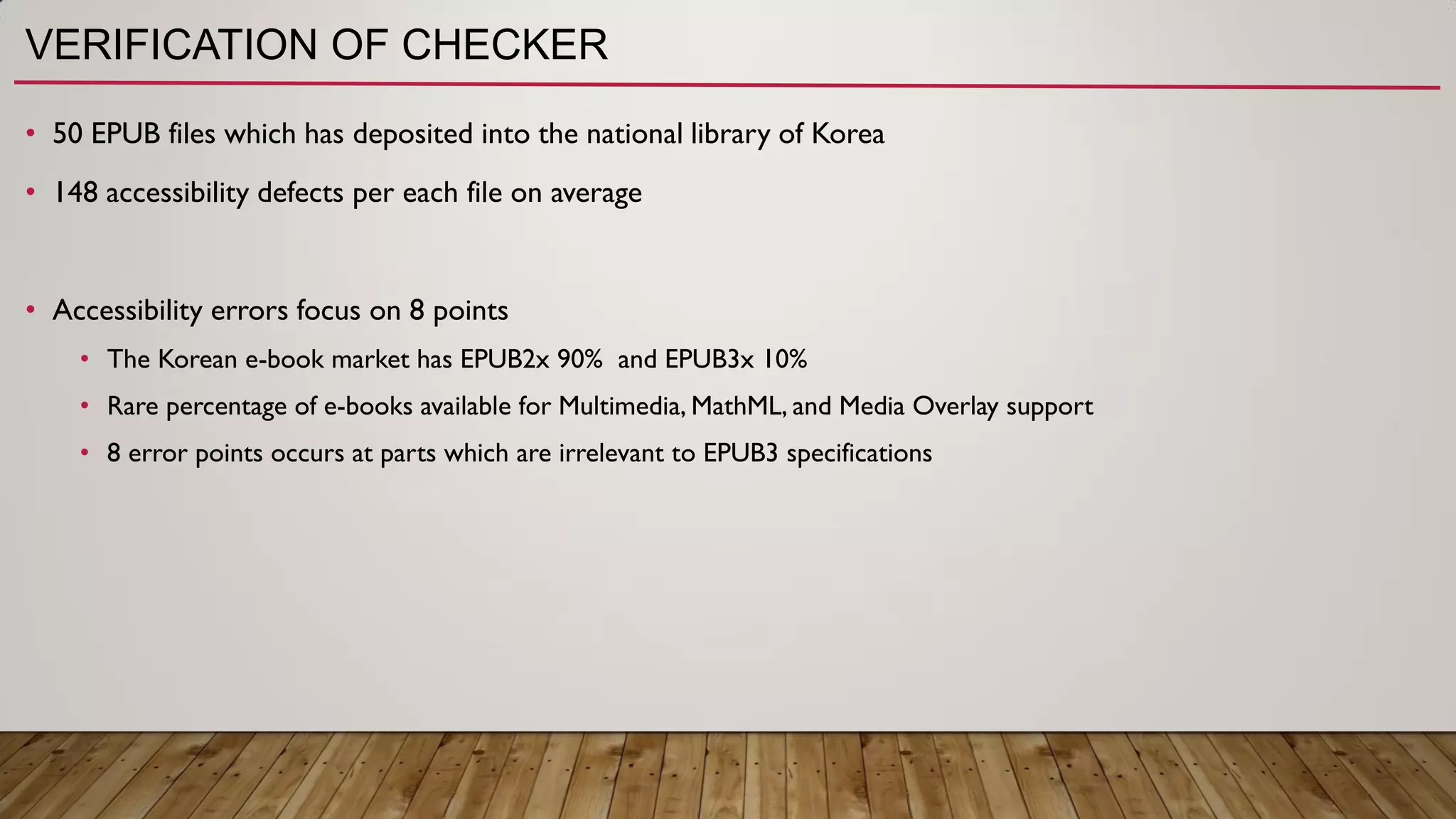 VERIFICATION OF CHECKER
• 50 EPUB files which has deposited into the national library of Korea
• 148 accessibility defects per each file on average
• Accessibility errors focus on 8 points
• The Korean e-book market has EPUB2x 90% and EPUB3x 10%
• Rare percentage of e-books available for Multimedia, MathML, and Media Overlay support
• 8 error points occurs at parts which are irrelevant to EPUB3 specifications
 