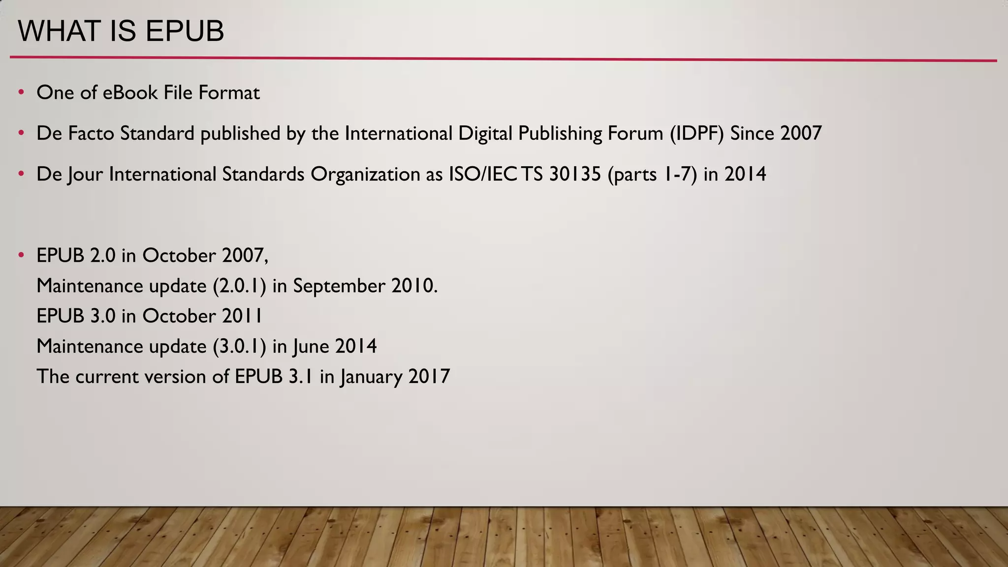 WHAT IS EPUB
• One of eBook File Format
• De Facto Standard published by the International Digital Publishing Forum (IDPF) Since 2007
• De Jour International Standards Organization as ISO/IECTS 30135 (parts 1-7) in 2014
• EPUB 2.0 in October 2007,
Maintenance update (2.0.1) in September 2010.
EPUB 3.0 in October 2011
Maintenance update (3.0.1) in June 2014
The current version of EPUB 3.1 in January 2017
 