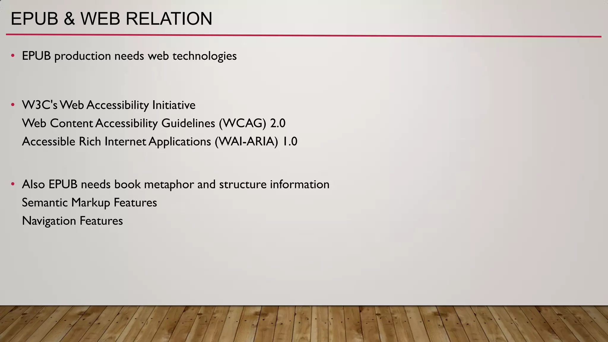 EPUB & WEB RELATION
• EPUB production needs web technologies
• W3C'sWeb Accessibility Initiative
Web Content Accessibility Guidelines (WCAG) 2.0
Accessible Rich Internet Applications (WAI-ARIA) 1.0
• Also EPUB needs book metaphor and structure information
Semantic Markup Features
Navigation Features
 