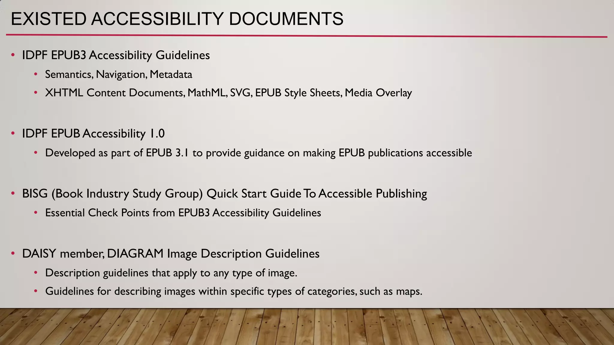 EXISTED ACCESSIBILITY DOCUMENTS
• IDPF EPUB3 Accessibility Guidelines
• Semantics, Navigation, Metadata
• XHTML Content Documents, MathML, SVG, EPUB Style Sheets, Media Overlay
• IDPF EPUB Accessibility 1.0
• Developed as part of EPUB 3.1 to provide guidance on making EPUB publications accessible
• BISG (Book Industry Study Group) Quick Start GuideTo Accessible Publishing
• Essential Check Points from EPUB3 Accessibility Guidelines
• DAISY member, DIAGRAM Image Description Guidelines
• Description guidelines that apply to any type of image.
• Guidelines for describing images within specific types of categories, such as maps.
 