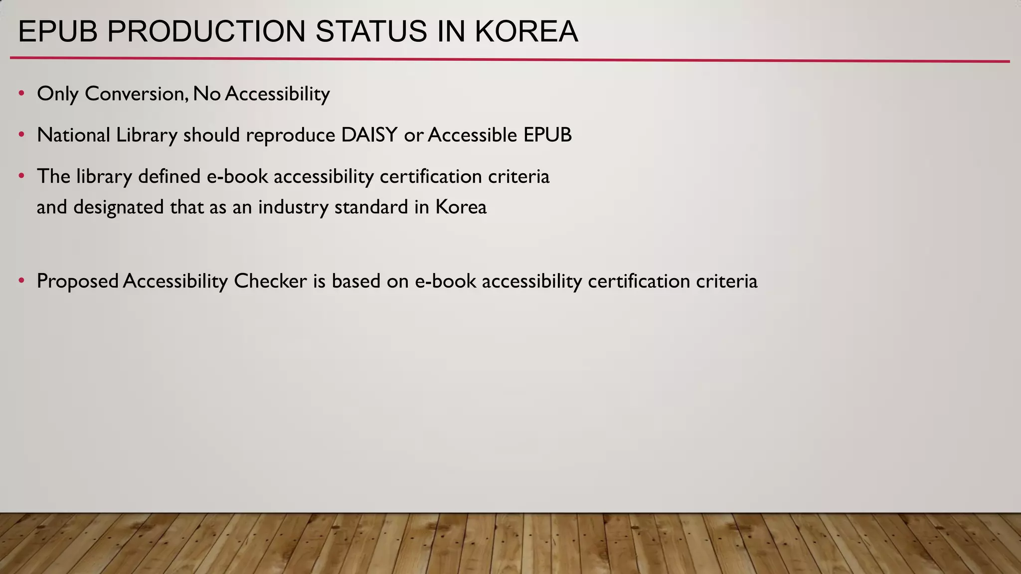 EPUB PRODUCTION STATUS IN KOREA
• Only Conversion, No Accessibility
• National Library should reproduce DAISY or Accessible EPUB
• The library defined e-book accessibility certification criteria
and designated that as an industry standard in Korea
• Proposed Accessibility Checker is based on e-book accessibility certification criteria
 