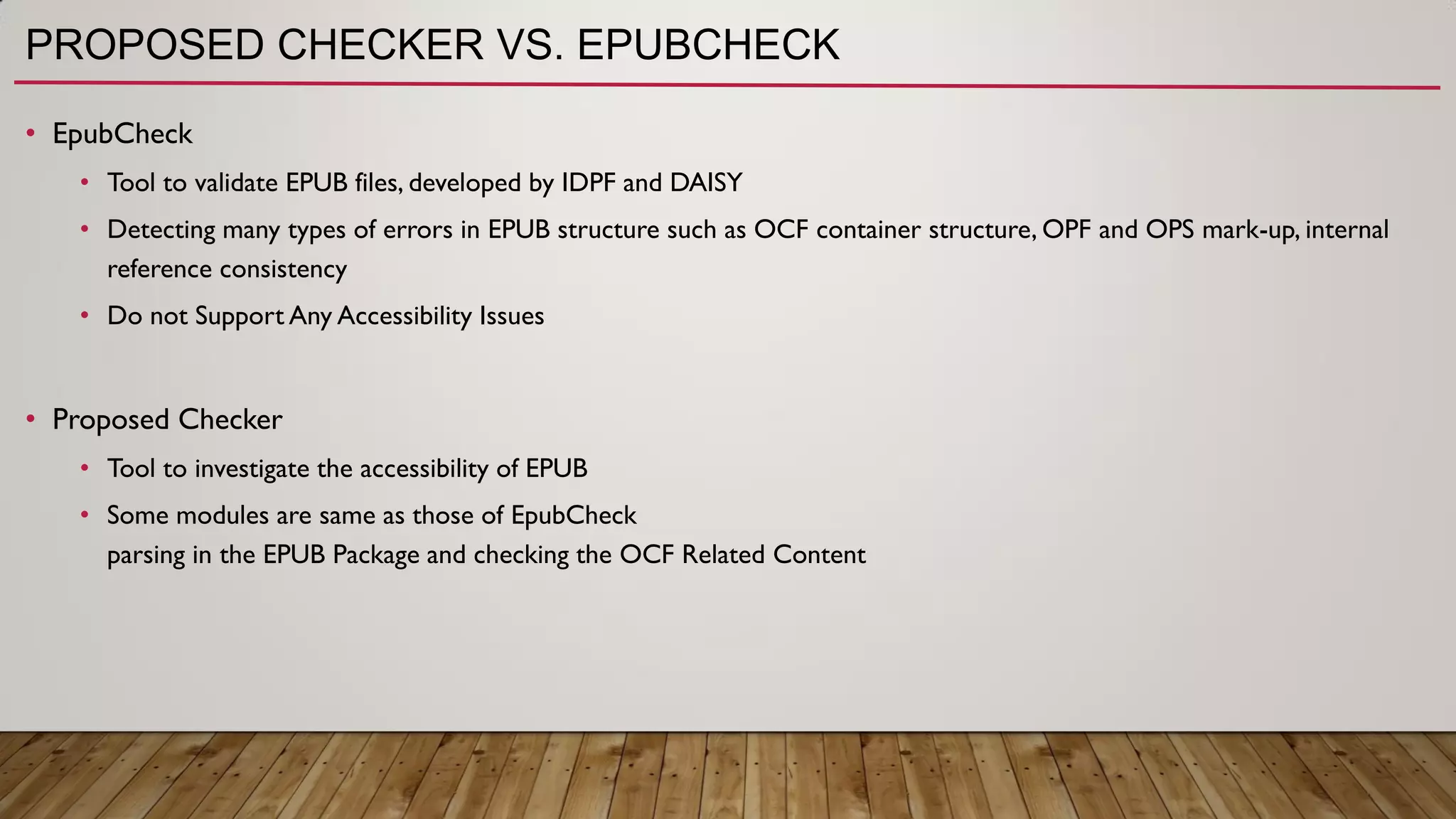 PROPOSED CHECKER VS. EPUBCHECK
• EpubCheck
• Tool to validate EPUB files, developed by IDPF and DAISY
• Detecting many types of errors in EPUB structure such as OCF container structure, OPF and OPS mark-up, internal
reference consistency
• Do not Support Any Accessibility Issues
• Proposed Checker
• Tool to investigate the accessibility of EPUB
• Some modules are same as those of EpubCheck
parsing in the EPUB Package and checking the OCF Related Content
 