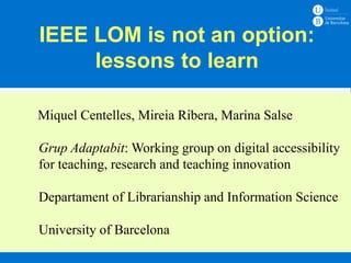 IEEE LOM is not an option:
     lessons to learn

Miquel Centelles, Mireia Ribera, Marina Salse
       Ensenyament – Assignatura
Grup Adaptabit: Working group on digital accessibility
for teaching, research – 20xx
        Curs 20xx and teaching innovation
       Docent: Nom Cognoms
Departament of Librarianship and Information Science

University of Barcelona
 
