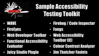 Sample Accessibility
Testing Toolkit
• WAVE
• FireEyes
• Web Developer Toolbar
• Functional Accessibility
Evaluator
• Juicy Studio Plugin
• Firebug / Code Inspector
• Fangs
• Web Accessibility
Toolbar (IE)
• Colour Contrast Analyzer
• Jim Thatcher Favlets
 