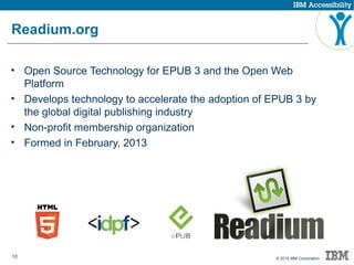 10 © 2015 IBM Corporation
Readium.org
• Open Source Technology for EPUB 3 and the Open Web
Platform
• Develops technology to accelerate the adoption of EPUB 3 by
the global digital publishing industry
• Non-profit membership organization
• Formed in February, 2013
 