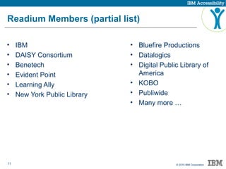 11 © 2015 IBM Corporation
Readium Members (partial list)
• IBM
• DAISY Consortium
• Benetech
• Evident Point
• Learning Ally
• New York Public Library
• Bluefire Productions
• Datalogics
• Digital Public Library of
America
• KOBO
• Publiwide
• Many more …
 