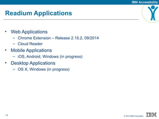 13 © 2015 IBM Corporation
Readium Applications
• Web Applications
– Chrome Extension – Release 2.15.2, 09/2014
– Cloud Reader
• Mobile Applications
– iOS, Android, Windows (in progress)
• Desktop Applications
– OS X, Windows (in progress)
 