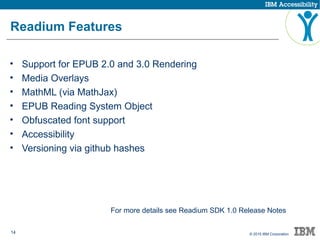 14 © 2015 IBM Corporation
Readium Features
• Support for EPUB 2.0 and 3.0 Rendering
• Media Overlays
• MathML (via MathJax)
• EPUB Reading System Object
• Obfuscated font support
• Accessibility
• Versioning via github hashes
For more details see Readium SDK 1.0 Release Notes
 