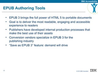 17 © 2015 IBM Corporation
EPUB Authoring Tools
• EPUB 3 brings the full power of HTML 5 to portable documents
• Goal is to deliver the most readable, engaging and accessible
experience to readers
• Publishers have developed internal production processes that
make the best use of their assets
• Conversion vendors specialize in EPUB 3 for the
publishing industry
• “Save as EPUB 3” feature: demand will drive
 