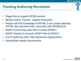 18 © 2015 IBM Corporation
Tracking Authoring Revolution
• Pages first to support EPUB creation
• iBooks Author: Caution - Apple’s ecosystem
• People with fair knowledge of XHTML 5 can create separate
XHTML files and then build .epub files with EPUBCheck
• DAISY Community uses Tobi to create EPUB 3
• DAISY Pipeline 2 converts DAISY files to EPUB 3
• List of authoring tools: http://epubzone.org/solutions
• Accessibility needs improvement
 