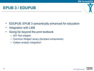 19 © 2015 IBM Corporation
EPUB 3 / EDUPUB
• EDUPUB: EPUB 3 semantically enhanced for education
• Integration with LMS
• Going far beyond the print textbook
– QTI Test widgets
– Common Widget Library (Scripted components)
– Caliper analytic integration
 