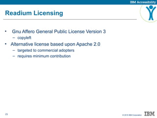 23 © 2015 IBM Corporation
Readium Licensing
• Gnu Affero General Public License Version 3
– copyleft
• Alternative license based upon Apache 2.0
– targeted to commercial adopters
– requires minimum contribution
 