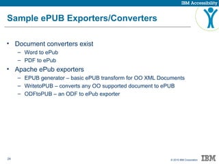 24 © 2015 IBM Corporation
Sample ePUB Exporters/Converters
• Document converters exist
– Word to ePub
– PDF to ePub
• Apache ePub exporters
– EPUB generator – basic ePUB transform for OO XML Documents
– WritetoPUB – converts any OO supported document to ePUB
– ODFtoPUB – an ODF to ePub exporter
 