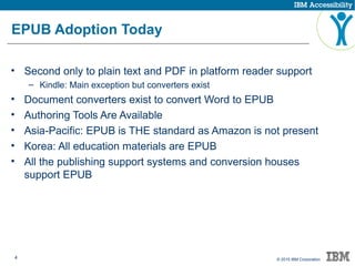 4 © 2015 IBM Corporation
EPUB Adoption Today
• Second only to plain text and PDF in platform reader support
– Kindle: Main exception but converters exist
• Document converters exist to convert Word to EPUB
• Authoring Tools Are Available
• Asia-Pacific: EPUB is THE standard as Amazon is not present
• Korea: All education materials are EPUB
• All the publishing support systems and conversion houses
support EPUB
 