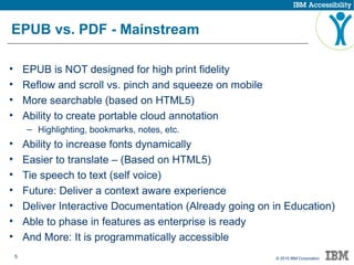 5 © 2015 IBM Corporation
EPUB vs. PDF - Mainstream
• EPUB is NOT designed for high print fidelity
• Reflow and scroll vs. pinch and squeeze on mobile
• More searchable (based on HTML5)
• Ability to create portable cloud annotation
– Highlighting, bookmarks, notes, etc.
• Ability to increase fonts dynamically
• Easier to translate – (Based on HTML5)
• Tie speech to text (self voice)
• Future: Deliver a context aware experience
• Deliver Interactive Documentation (Already going on in Education)
• Able to phase in features as enterprise is ready
• And More: It is programmatically accessible
 