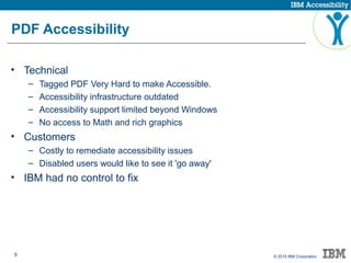 6 © 2015 IBM Corporation
PDF Accessibility
• Technical
– Tagged PDF Very Hard to make Accessible.
– Accessibility infrastructure outdated
– Accessibility support limited beyond Windows
– No access to Math and rich graphics
• Customers
– Costly to remediate accessibility issues
– Disabled users would like to see it 'go away'
• IBM had no control to fix
 