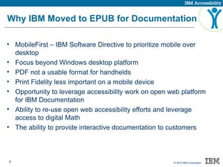 8 © 2015 IBM Corporation
Why IBM Moved to EPUB for Documentation
• MobileFirst – IBM Software Directive to prioritize mobile over
desktop
• Focus beyond Windows desktop platform
• PDF not a usable format for handhelds
• Print Fidelity less important on a mobile device
• Opportunity to leverage accessibility work on open web platform
for IBM Documentation
• Ability to re-use open web accessibility efforts and leverage
access to digital Math
• The ability to provide interactive documentation to customers
 