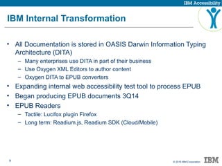 9 © 2015 IBM Corporation
IBM Internal Transformation
• All Documentation is stored in OASIS Darwin Information Typing
Architecture (DITA)
– Many enterprises use DITA in part of their business
– Use Oxygen XML Editors to author content
– Oxygen DITA to EPUB converters
• Expanding internal web accessibility test tool to process EPUB
• Began producing EPUB documents 3Q14
• EPUB Readers
– Tactile: Lucifox plugin Firefox
– Long term: Readium.js, Readium SDK (Cloud/Mobile)
 